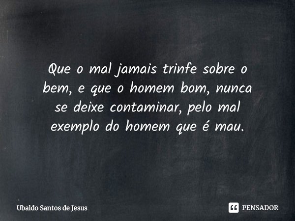 Que o mal jamais trinfe sobre o
bem, e que o homem bom, nunca
se deixe contaminar, pelo mal
exemplo do homem que é mau.... Frase de Ubaldo Santos de Jesus.