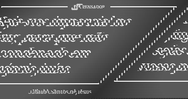 Seja-vos imparcial no julgar, para que não sejas condenado em vosso próprio juízo.... Frase de Ubaldo Santos de Jesus.