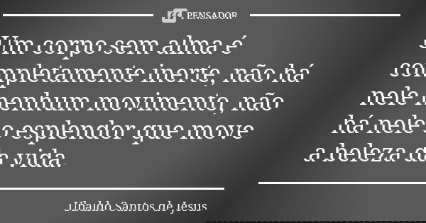 Um corpo sem alma é completamente inerte, não há nele nenhum movimento, não há nele o esplendor que move a beleza da vida.... Frase de Ubaldo Santos de Jesus.