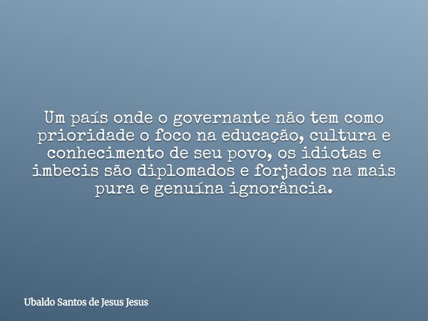 Um país onde o governante não tem como prioridade o foco na educação, cultura e conhecimento de seu povo, os idiotas e imbecis são diplomados e forjados na mais... Frase de Ubaldo Santos de Jesus Jesus.