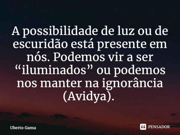 A possibilidade de luz ou de escuridão está presente em nós. Podemos vir a ser “iluminados” ou podemos nos manter na ignorância (Avidya). ⁠... Frase de Uberto Gama.