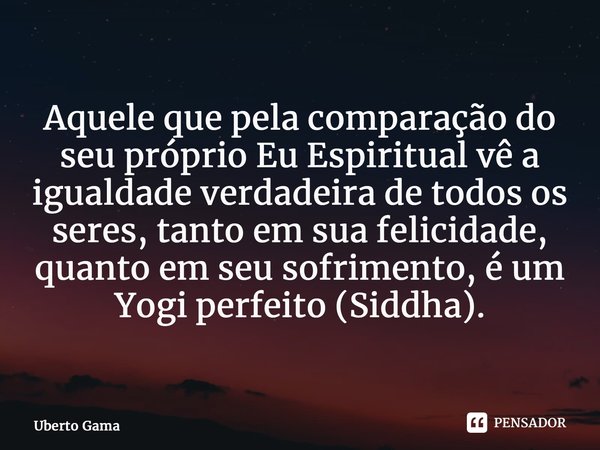 ⁠Aquele que pela comparação do seu próprio Eu Espiritual vê a igualdade verdadeira de todos os seres, tanto em sua felicidade, quanto em seu sofrimento, é um Yo... Frase de Uberto Gama.