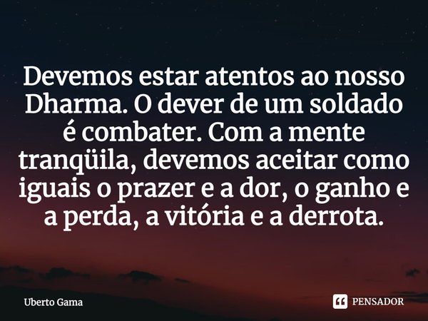 ⁠Devemos estar atentos ao nosso Dharma. O dever de um soldado é combater. Com a mente tranqüila, devemos aceitar como iguais o prazer e a dor, o ganho e a perd... Frase de Uberto Gama.