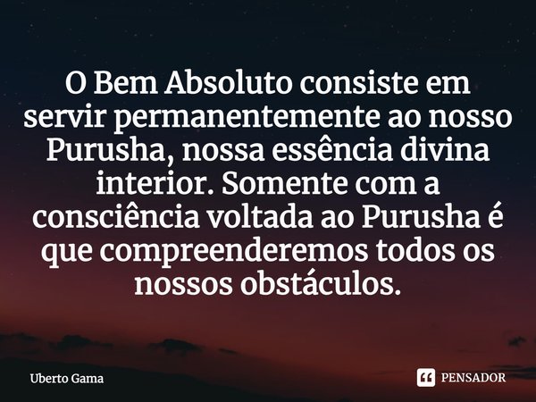 O Bem Absoluto consiste em servir permanentemente ao nosso Purusha, nossa essência divina interior. Somente com a consciência voltada ao Purusha é que compreend... Frase de Uberto Gama.