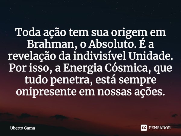 ⁠Toda ação tem sua origem em Brahman, o Absoluto. É a revelação da indivisível Unidade. Por isso, a Energia Cósmica, que tudo penetra, está sempre onipresente e... Frase de Uberto Gama.