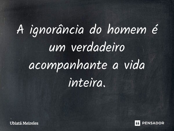 A ignorância do homem é um verdadeiro acompanhante a vida inteira.⁠... Frase de Ubiatá Meireles.