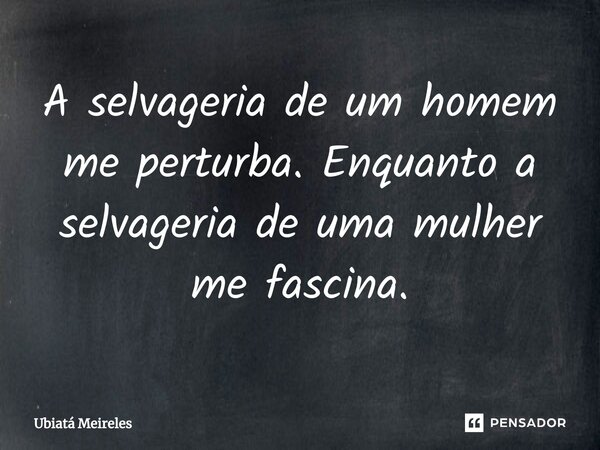 ⁠A selvageria de um homem me perturba. Enquanto a selvageria de uma mulher me fascina.... Frase de Ubiatá Meireles.