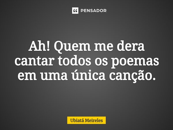 ⁠Ah! Quem me dera cantar todos os poemas em uma única canção.... Frase de Ubiatá Meireles.