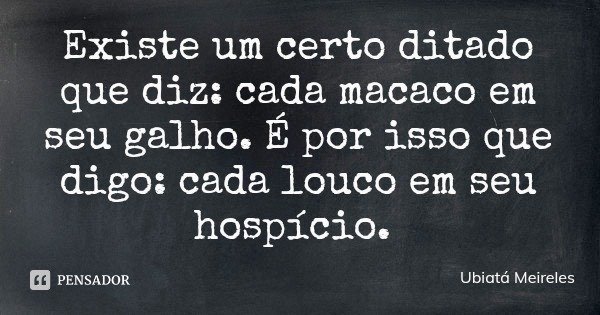 Existe um certo ditado que diz: cada macaco em seu galho. É por isso que digo: cada louco em seu hospício.... Frase de Ubiatá Meireles.