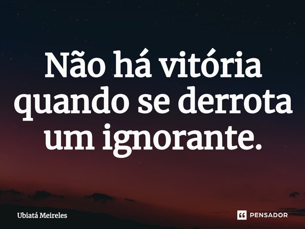⁠Não há vitória quando se derrota um ignorante.... Frase de Ubiatá Meireles.