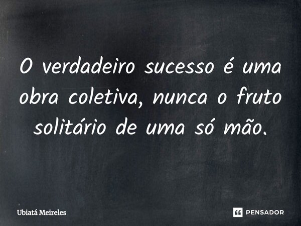⁠O verdadeiro sucesso é uma obra coletiva, nunca o fruto solitário de uma só mão.... Frase de Ubiatá Meireles.
