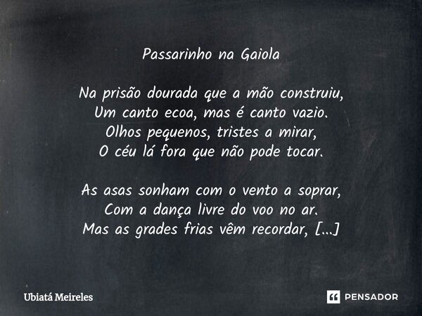 ⁠Passarinho na Gaiola Na prisão dourada que a mão construiu, Um canto ecoa, mas é canto vazio. Olhos pequenos, tristes a mirar, O céu lá fora que não pode tocar... Frase de Ubiatá Meireles.