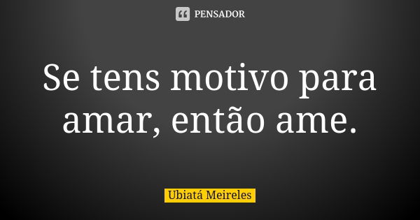 Se tens motivo para amar, então ame.... Frase de Ubiatá Meireles.