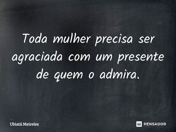 ⁠Toda mulher precisa ser agraciada com um presente de quem o admira.... Frase de Ubiatá Meireles.