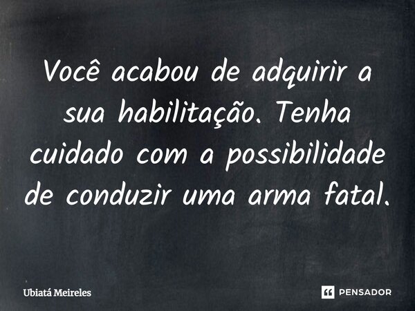 Você acabou de adquirir a sua habilitação. Tenha cuidado com a possibilidade de conduzir uma arma fatal.... Frase de Ubiatá Meireles.
