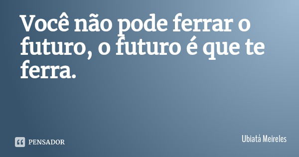 Você não pode ferrar o futuro, o futuro é que te ferra.... Frase de Ubiatá Meireles.