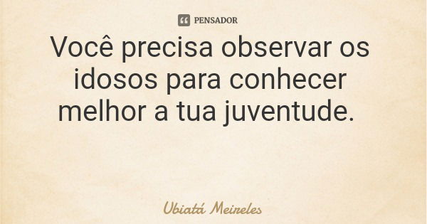 Você precisa observar os idosos para conhecer melhor a tua juventude.... Frase de Ubiatá Meireles.