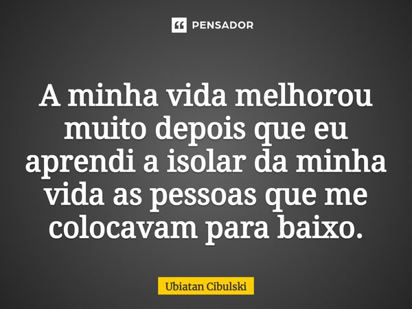 ⁠A minha vida melhorou muito depois que eu aprendi a isolar da minha vida as pessoas que me colocavam para baixo.... Frase de Ubiatan Cibulski.