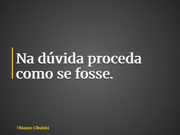 ⁠Na dúvida proceda como se fosse.... Frase de Ubiatan Cibulski.
