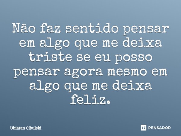 ⁠Não faz sentido pensar em algo que me deixa triste se eu posso pensar agora mesmo em algo que me deixa feliz.... Frase de Ubiatan Cibulski.
