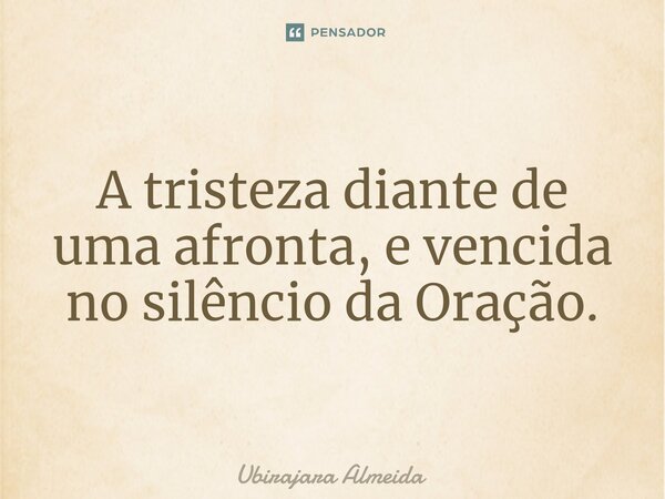 ⁠A tristeza diante de uma afronta, e vencida no silêncio da Oração.... Frase de Ubirajara Almeida.