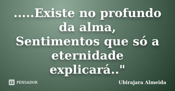 .....Existe no profundo da alma, Sentimentos que só a eternidade explicará.."... Frase de Ubirajara Almeida.