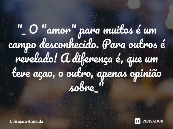 ⁠"_ O "amor" para muitos é um campo desconhecido. Para outros é revelado! A diferença é, que um teve açao, o outro, apenas opinião sobre_"... Frase de Ubirajara Almeida.