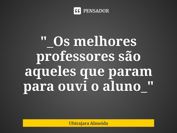 ⁠"_Os melhores professores são aqueles que param para ouvi o aluno_"... Frase de Ubirajara Almeida.