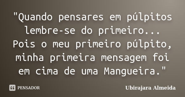 "Quando pensares em púlpitos lembre-se do primeiro... Pois o meu primeiro púlpito, minha primeira mensagem foi em cima de uma Mangueira."... Frase de Ubirajara Almeida.