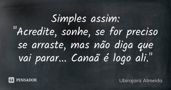 Simples assim: "Acredite, sonhe, se for preciso se arraste, mas não diga que vai parar... Canaã é logo ali."... Frase de Ubirajara Almeida.