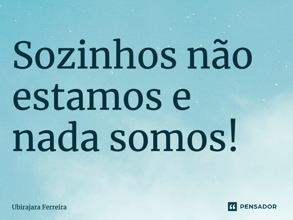 ⁠Sozinhos não estamos e nada somos!... Frase de Ubirajara Ferreira.