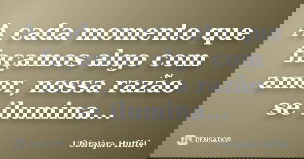A cada momento que façamos algo com amor, nossa razão se ilumina...... Frase de Ubirajara Huffel.