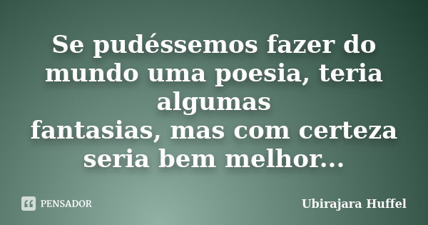 Se pudéssemos fazer do mundo uma poesia, teria algumas fantasias, mas com certeza seria bem melhor...... Frase de Ubirajara Huffel.