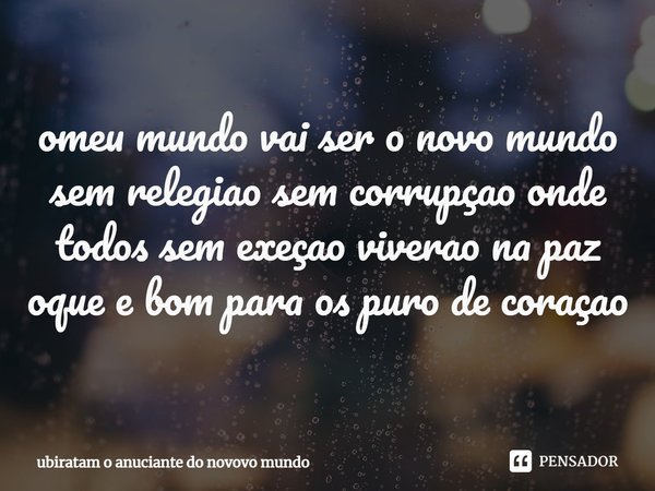 ⁠omeu mundo vai ser o novo mundo sem relegiao sem corrupçao onde todos sem exeçao viverao na paz oque e bom para os puro de coraçao... Frase de ubiratam o anuciante do novovo mundo.