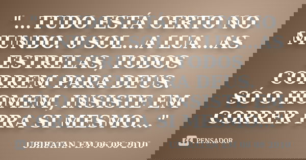 "...TUDO ESTÁ CERTO NO MUNDO. 0 SOL...A LUA...AS ESTRELAS, TODOS CORREM PARA DEUS. SÓ O HOMEM, INSISTE EM CORRER PRA SI MESMO..."... Frase de UBIRATAN EM 06 08 2010.
