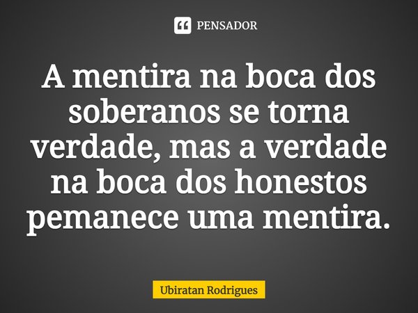 ⁠A mentira na boca dos soberanos se torna verdade, mas a verdade na boca dos honestos pemanece uma mentira.... Frase de Ubiratan Rodrigues.