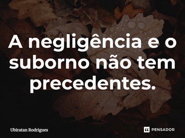 ⁠A negligência e o suborno não tem precedentes.... Frase de Ubiratan Rodrigues.