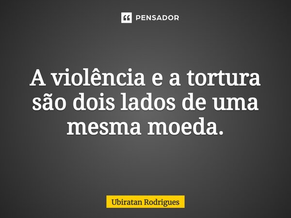 ⁠A violência e a tortura são dois lados de uma mesma moeda.... Frase de Ubiratan Rodrigues.