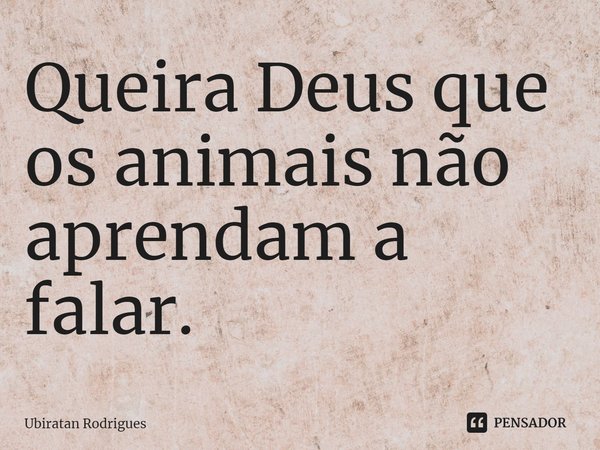 ⁠Queira Deus que os animais não aprendam a falar.... Frase de Ubiratan Rodrigues.