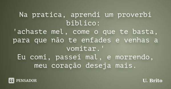 Na pratica, aprendi um proverbi biblico: 'achaste mel, come o que te basta, para que não te enfades e venhas a vomitar.' Eu comi, passei mal, e morrendo, meu co... Frase de U. Brito.