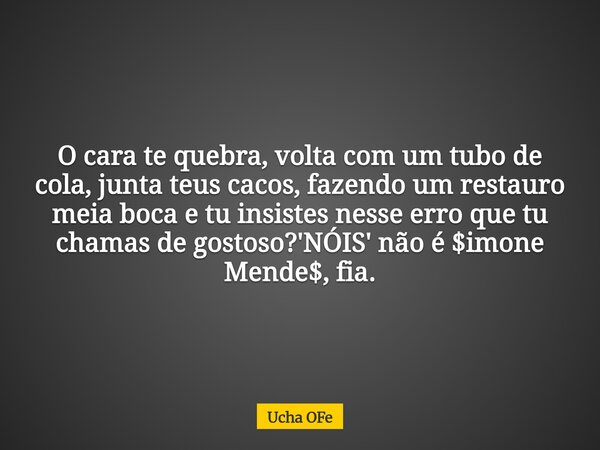 O cara te quebra, volta com um tubo de cola, junta teus cacos, fazendo um restauro meia boca e tu insistes nesse erro que tu chamas de gostoso?'NÓIS' não é $imo... Frase de Ucha OFe.