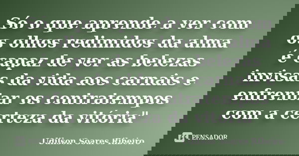 Só o que aprende a ver com os olhos redimidos da alma é capaz de ver as belezas invisas da vida aos carnais e enfrentar os contratempos com a certeza da vitória... Frase de Udilson Soares Ribeiro.