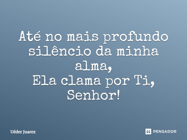 Até no mais profundo silêncio da minha alma, Ela clama por Ti, Senhor!... Frase de Uéder Juarez.