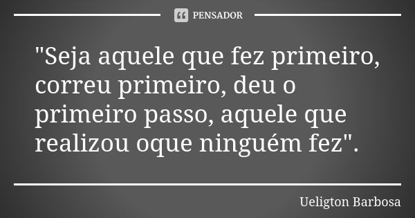 "Seja aquele que fez primeiro, correu primeiro, deu o primeiro passo, aquele que realizou oque ninguém fez".... Frase de Ueligton Barbosa.