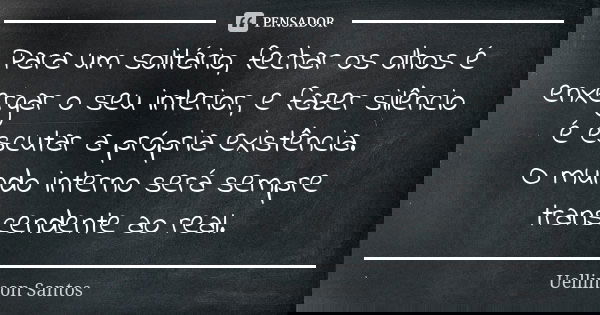 Para um solitário, fechar os olhos é enxergar o seu interior, e fazer silêncio é escutar a própria existência. O mundo interno será sempre transcendente ao real... Frase de Uellinson Santos.