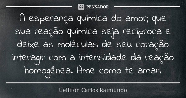 A esperança química do amor; que sua reação química seja recíproca e deixe as moléculas de seu coração interagir com a intensidade da reação homogênea. Ame como... Frase de Uelliton Carlos Raimundo.