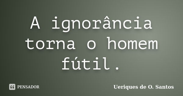 A ignorância torna o homem fútil.... Frase de Ueriques de O.Santos.