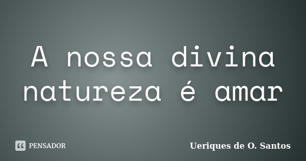 A nossa divina natureza é amar... Frase de Ueriques de O. Santos.