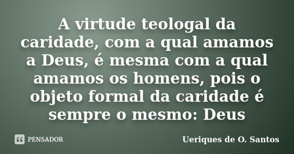 A virtude teologal da caridade, com a qual amamos a Deus, é mesma com a qual amamos os homens, pois o objeto formal da caridade é sempre o mesmo: Deus... Frase de Ueriques de O. Santos.