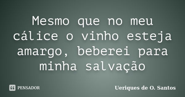 Mesmo que no meu cálice o vinho esteja amargo, beberei para minha salvação... Frase de Ueriques de O. Santos.